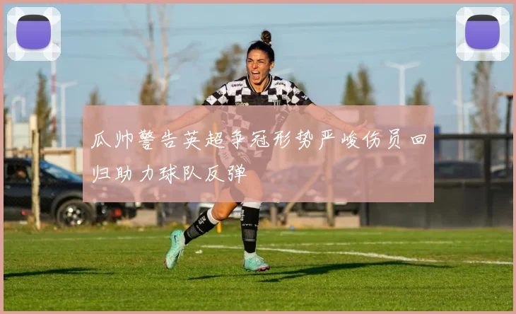 瓜帅警告英超争冠形势严峻伤员回归助力球队反弹
