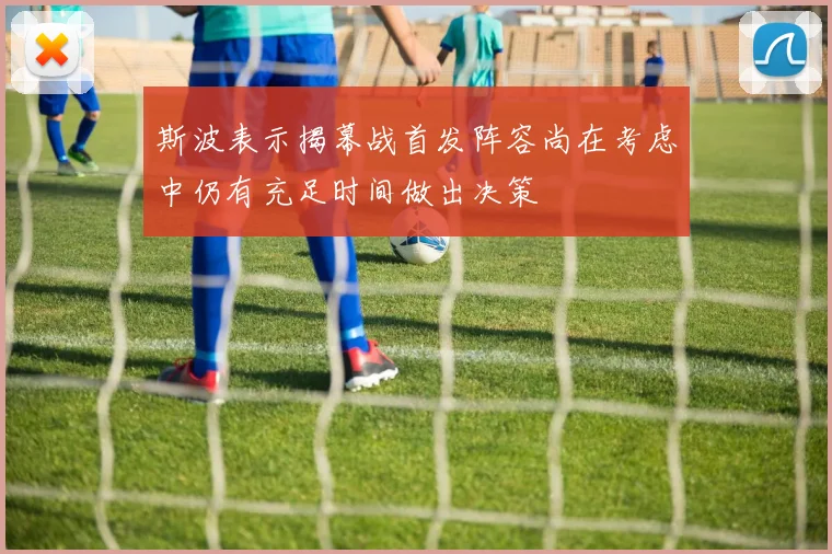 斯波表示揭幕战首发阵容尚在考虑中仍有充足时间做出决策