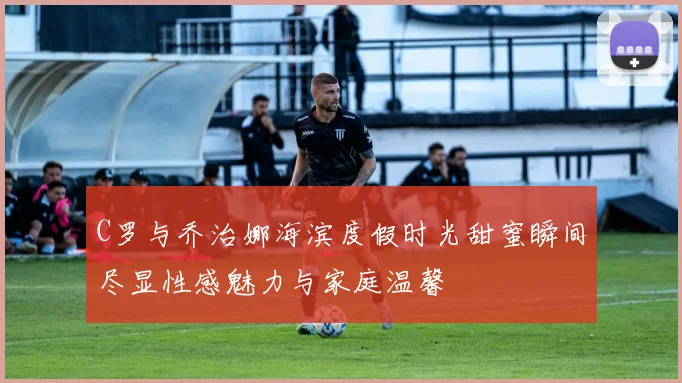 C罗与乔治娜海滨度假时光甜蜜瞬间尽显性感魅力与家庭温馨