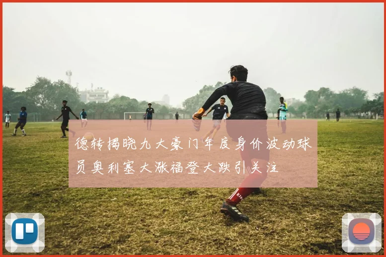 德转揭晓九大豪门年度身价波动球员奥利塞大涨福登大跌引关注