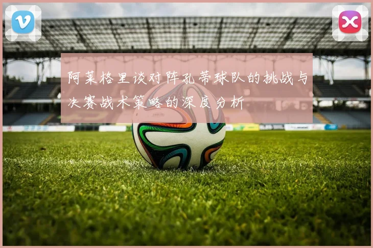 阿莱格里谈对阵孔蒂球队的挑战与决赛战术策略的深度分析