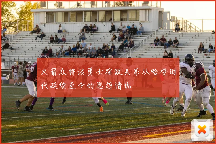 火箭众将谈勇士宿敌关系从哈登时代延续至今的恩怨情仇