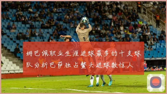 姆巴佩职业生涯进球最多的十支球队分析巴萨独占鳌头进球数惊人