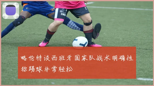 略伦特谈西班牙国家队战术明确性称踢球非常轻松