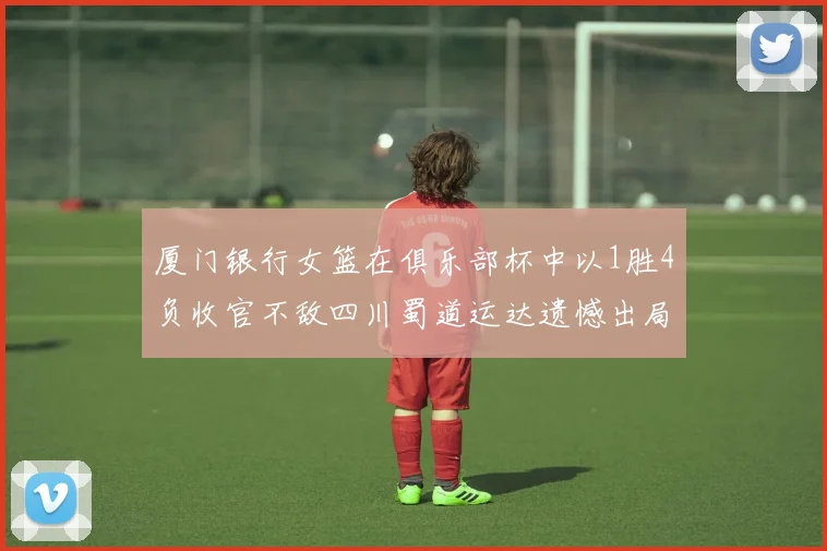 厦门银行女篮在俱乐部杯中以1胜4负收官不敌四川蜀道运达遗憾出局