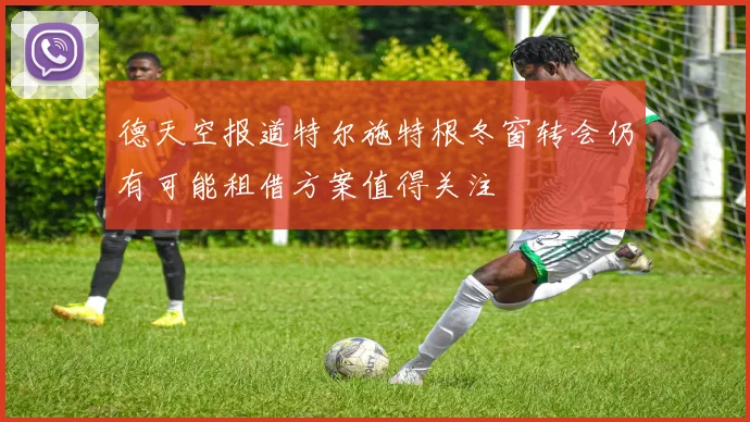 德天空报道特尔施特根冬窗转会仍有可能租借方案值得关注