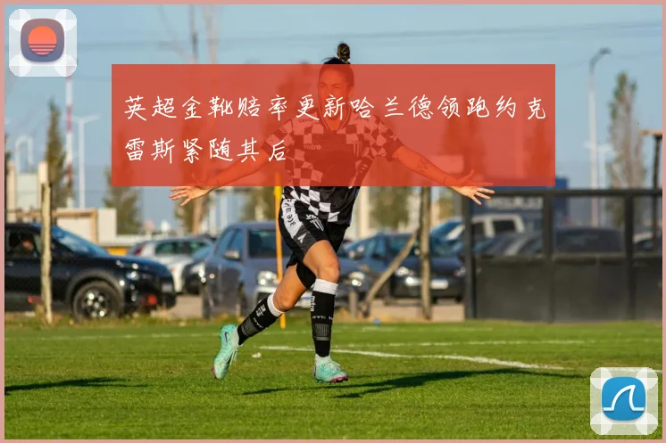 英超金靴赔率更新哈兰德领跑约克雷斯紧随其后