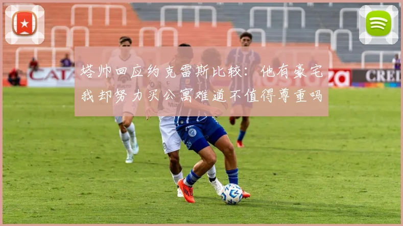 塔帅回应约克雷斯比较：他有豪宅我却努力买公寓难道不值得尊重吗