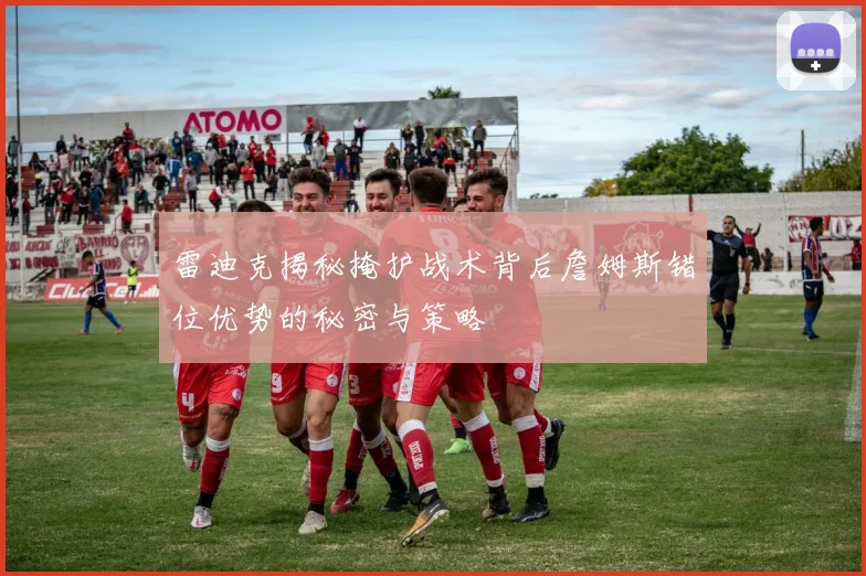 雷迪克揭秘掩护战术背后詹姆斯错位优势的秘密与策略