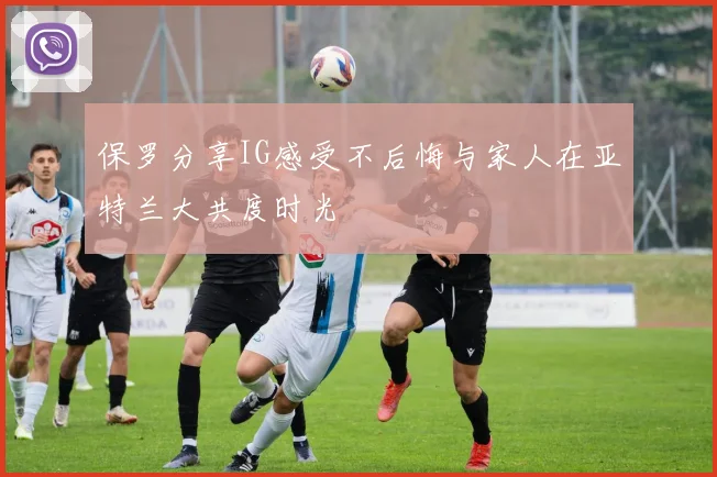 保罗分享IG感受不后悔与家人在亚特兰大共度时光