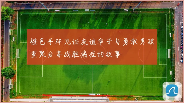 橙色手环见证友谊华子与勇敢男孩重聚分享战胜癌症的故事