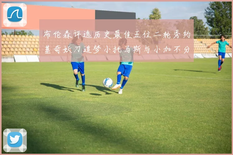 布伦森评选历史最佳五位二轮秀约基奇妖刀追梦小托马斯与小加不分先后