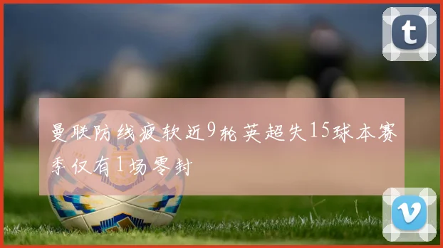 曼联防线疲软近9轮英超失15球本赛季仅有1场零封