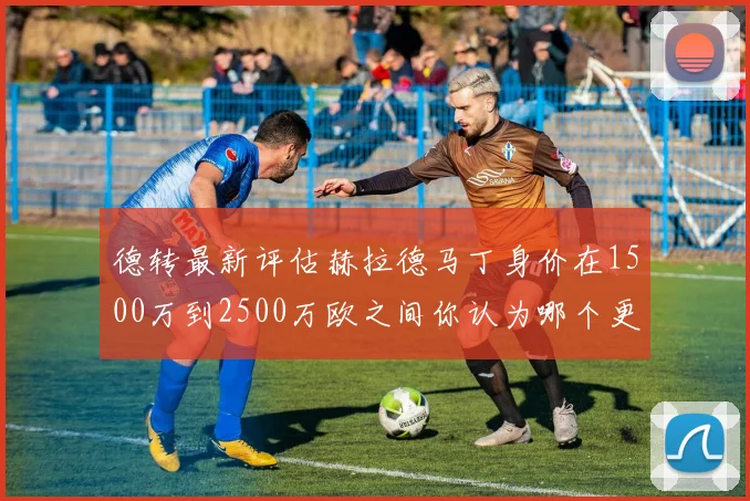 德转最新评估赫拉德马丁身价在1500万到2500万欧之间你认为哪个更合理