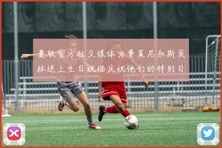 曼联官方社交媒体为费莱尼和斯莫林送上生日祝福庆祝他们的特别日子