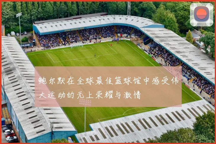 鲍尔默在全球最佳篮球馆中感受伟大运动的无上荣耀与激情