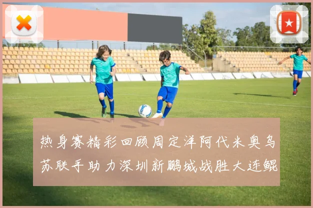热身赛精彩回顾周定洋阿代米奥乌苏联手助力深圳新鹏城战胜大连鲲城