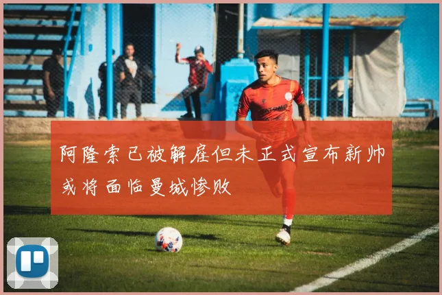 阿隆索已被解雇但未正式宣布新帅或将面临曼城惨败