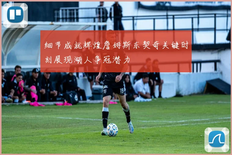 细节成就辉煌詹姆斯东契奇关键时刻展现湖人争冠潜力
