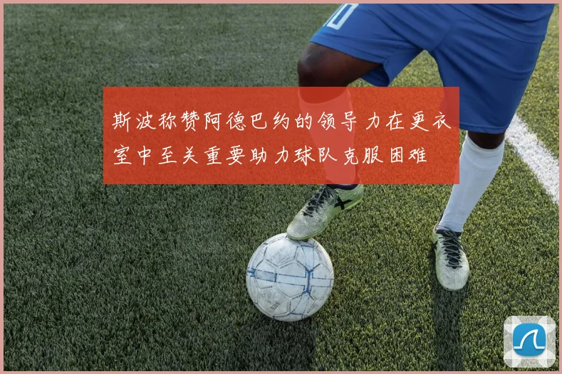 斯波称赞阿德巴约的领导力在更衣室中至关重要助力球队克服困难