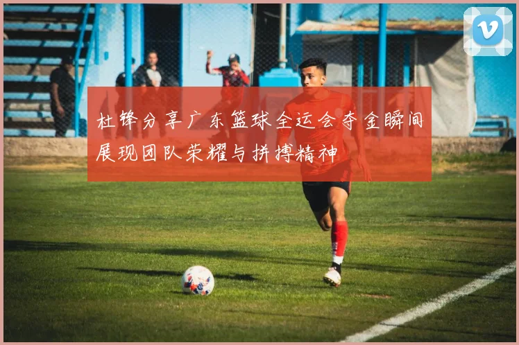 杜锋分享广东篮球全运会夺金瞬间展现团队荣耀与拼搏精神
