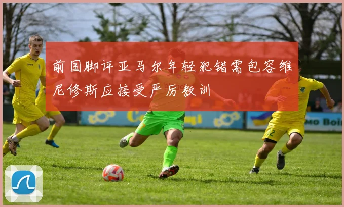 前国脚评亚马尔年轻犯错需包容维尼修斯应接受严厉教训
