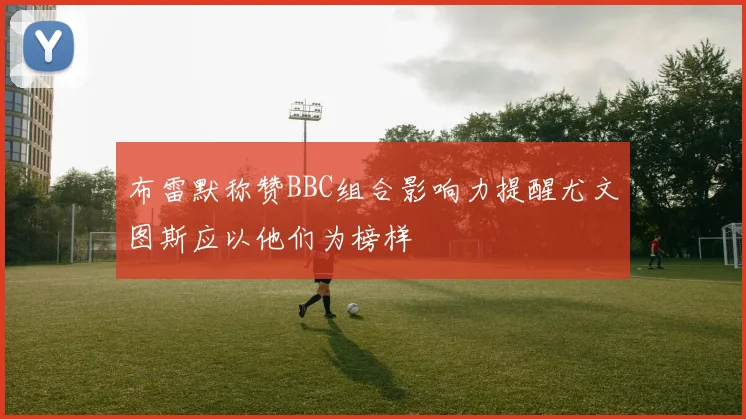 布雷默称赞BBC组合影响力提醒尤文图斯应以他们为榜样