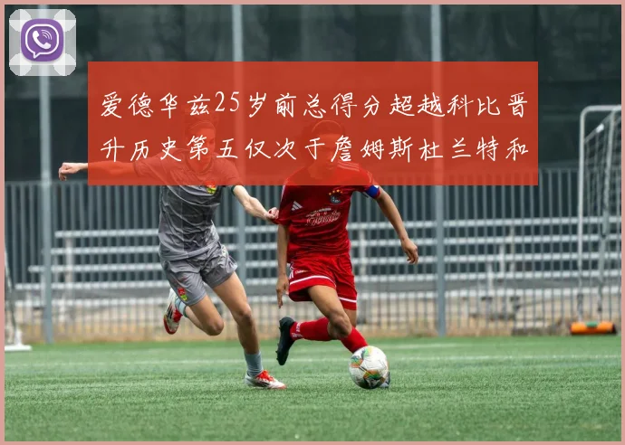爱德华兹25岁前总得分超越科比晋升历史第五仅次于詹姆斯杜兰特和东契奇