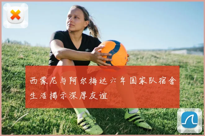 西蒙尼与阿尔梅达六年国家队宿舍生活揭示深厚友谊