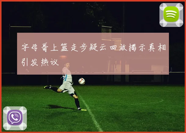 字母哥上篮走步疑云回放揭示真相引发热议