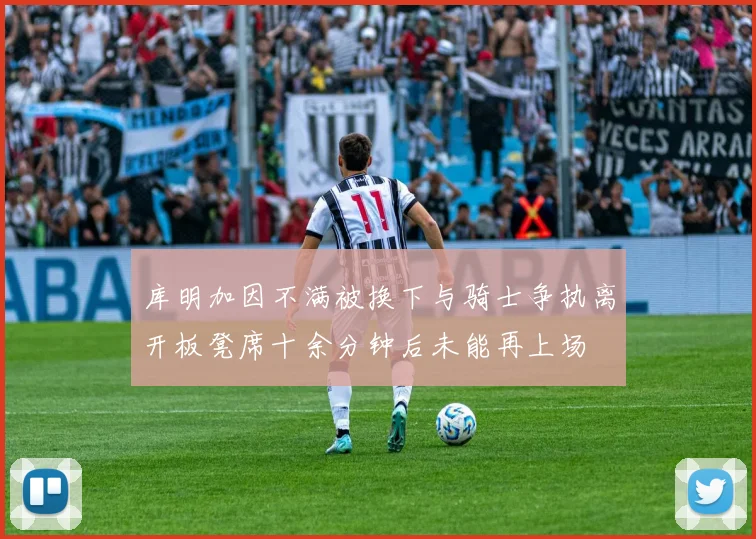 库明加因不满被换下与骑士争执离开板凳席十余分钟后未能再上场