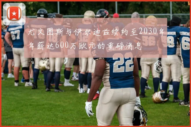 尤文图斯与伊尔迪兹续约至2030年年薪达600万欧元的重磅消息