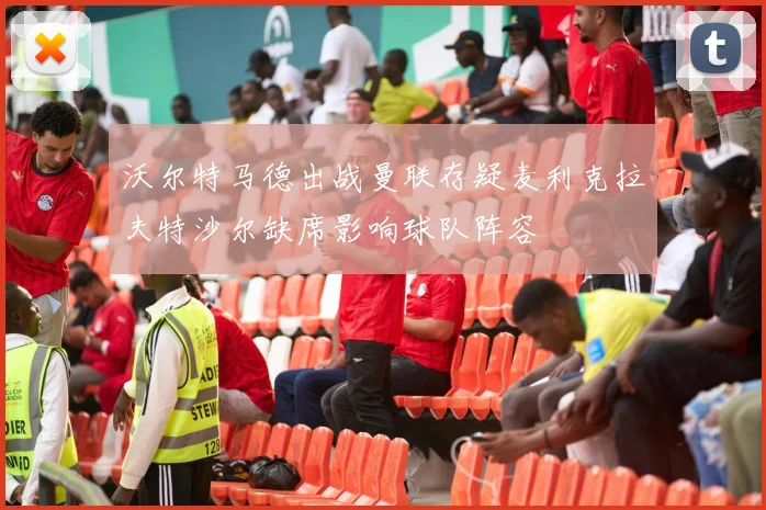 沃尔特马德出战曼联存疑麦利克拉夫特沙尔缺席影响球队阵容