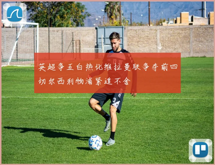 英超争五白热化维拉曼联争夺前四切尔西利物浦紧追不舍