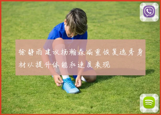 徐静雨建议杨瀚森减重恢复选秀身材以提升体能和速度表现