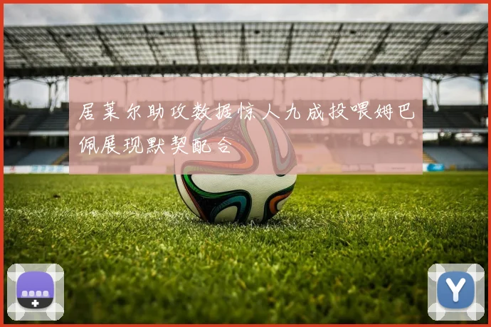 居莱尔助攻数据惊人九成投喂姆巴佩展现默契配合