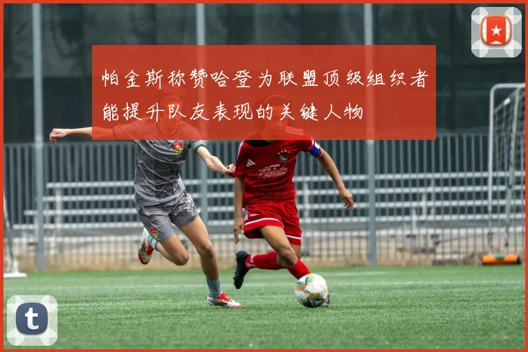 帕金斯称赞哈登为联盟顶级组织者能提升队友表现的关键人物
