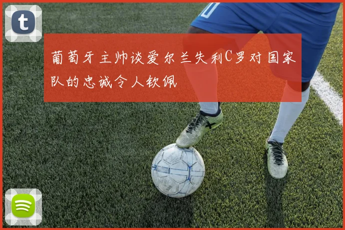 葡萄牙主帅谈爱尔兰失利C罗对国家队的忠诚令人钦佩