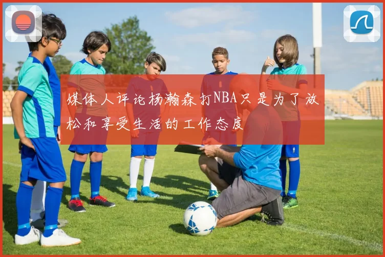 媒体人评论杨瀚森打NBA只是为了放松和享受生活的工作态度