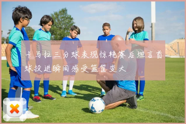 卡马拉三分球表现惊艳赛后坦言首球投进瞬间感受篮筐变大