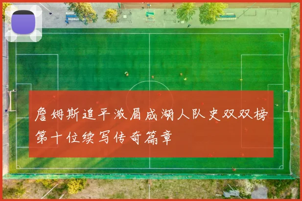 詹姆斯追平浓眉成湖人队史双双榜第十位续写传奇篇章